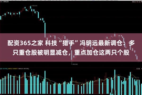 配资365之家 科技“猎手”冯明远最新调仓：多只重仓股被明显减仓，重点加仓这两只个股