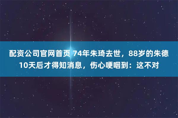 配资公司官网首页 74年朱琦去世，88岁的朱德10天后才得知消息，伤心哽咽到：这不对