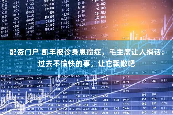 配资门户 凯丰被诊身患癌症，毛主席让人捎话：过去不愉快的事，让它飘散吧