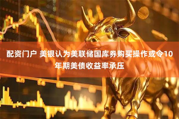 配资门户 美银认为美联储国库券购买操作或令10年期美债收益率承压