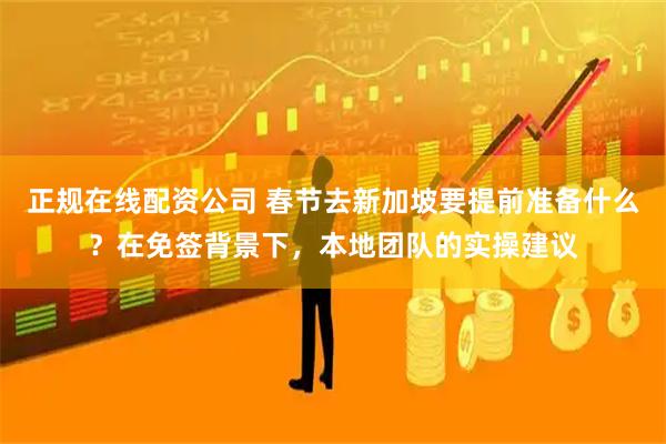 正规在线配资公司 春节去新加坡要提前准备什么？在免签背景下，本地团队的实操建议