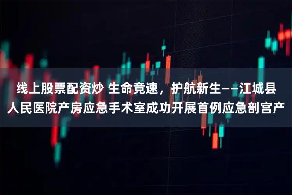 线上股票配资炒 生命竞速，护航新生——江城县人民医院产房应急手术室成功开展首例应急剖宫产