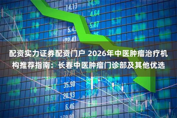 配资实力证券配资门户 2026年中医肿瘤治疗机构推荐指南：长春中医肿瘤门诊部及其他优选