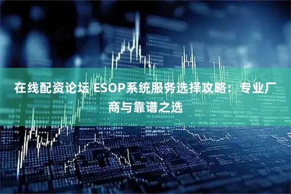 在线配资论坛 ESOP系统服务选择攻略：专业厂商与靠谱之选