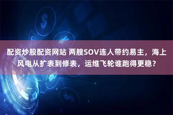 配资炒股配资网站 两艘SOV连人带约易主，海上风电从扩表到修表，运维飞轮谁跑得更稳？