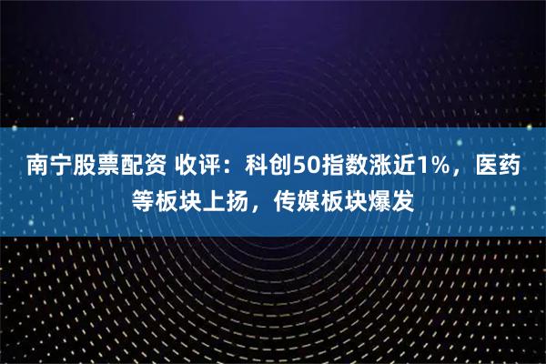 南宁股票配资 收评：科创50指数涨近1%，医药等板块上扬，传媒板块爆发