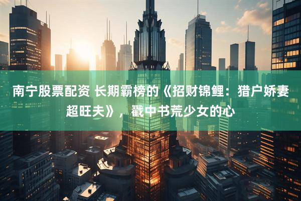 南宁股票配资 长期霸榜的《招财锦鲤：猎户娇妻超旺夫》，戳中书荒少女的心