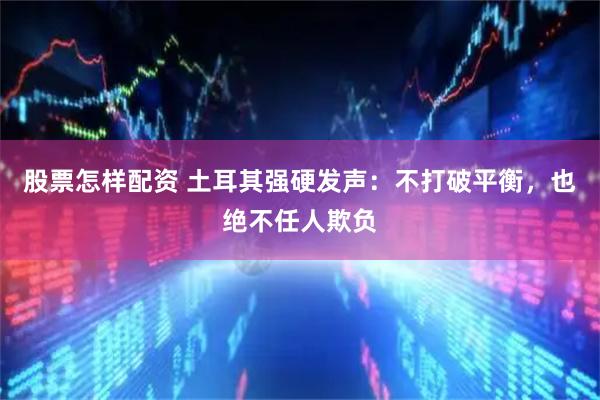 股票怎样配资 土耳其强硬发声：不打破平衡，也绝不任人欺负