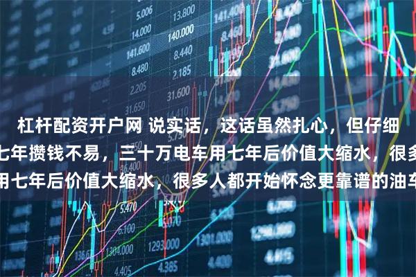 杠杆配资开户网 说实话，这话虽然扎心，但仔细一想还真是，辛辛苦苦七年攒钱不易，三十万电车用七年后价值大缩水，很多人都开始怀念更靠谱的油车