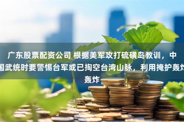 广东股票配资公司 根据美军攻打硫磺岛教训，中国武统时要警惕台军或已掏空台湾山脉，利用掩护轰炸