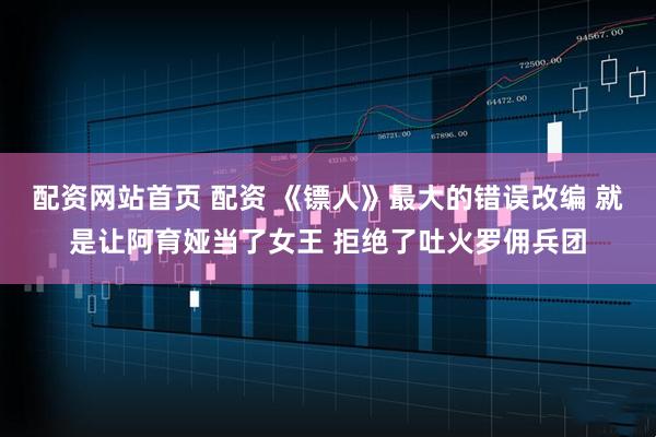 配资网站首页 配资 《镖人》最大的错误改编 就是让阿育娅当了女王 拒绝了吐火罗佣兵团
