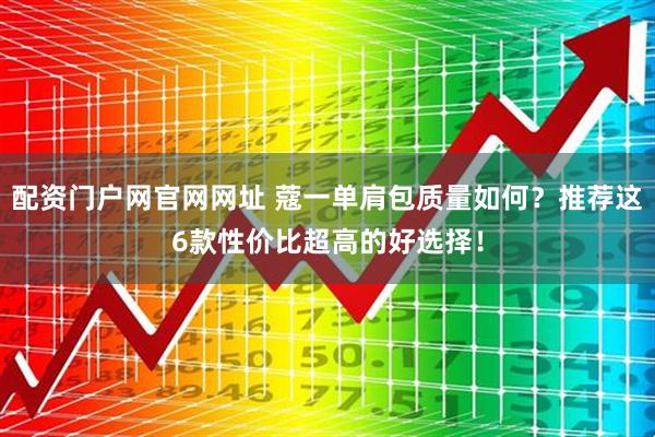 配资门户网官网网址 蔻一单肩包质量如何？推荐这6款性价比超高的好选择！