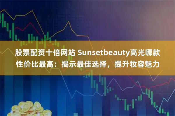 股票配资十倍网站 Sunsetbeauty高光哪款性价比最高：揭示最佳选择，提升妆容魅力