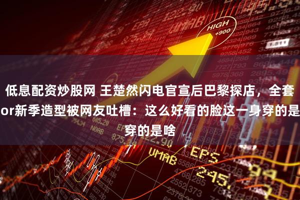 低息配资炒股网 王楚然闪电官宣后巴黎探店，全套Dior新季造型被网友吐槽：这么好看的脸这一身穿的是啥