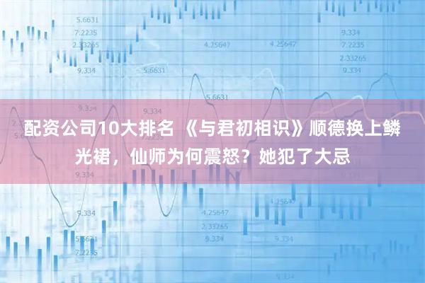 配资公司10大排名 《与君初相识》顺德换上鳞光裙，仙师为何震怒？她犯了大忌