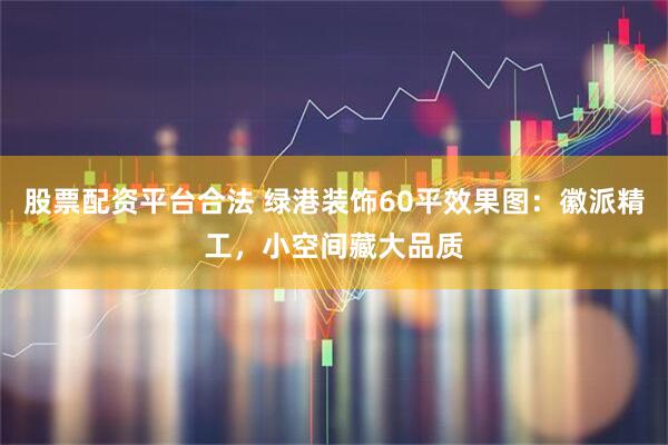 股票配资平台合法 绿港装饰60平效果图：徽派精工，小空间藏大品质