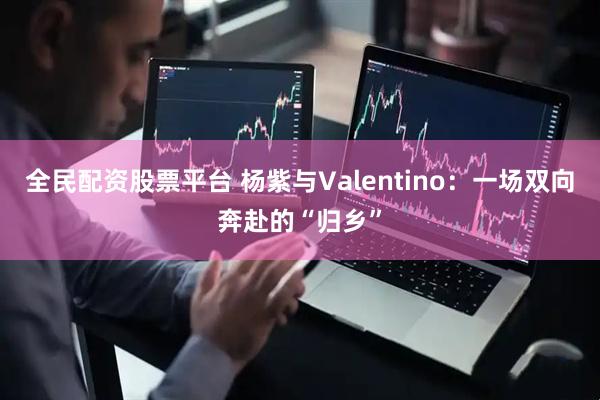 全民配资股票平台 杨紫与Valentino：一场双向奔赴的“归乡”
