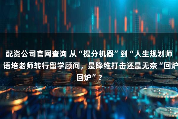 配资公司官网查询 从“提分机器”到“人生规划师”：语培老师转行留学顾问，是降维打击还是无奈“回炉”？